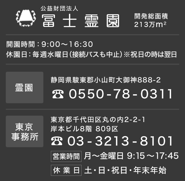 公益財団法人 冨士霊園　開園時間：9:00～16:30休園日：毎週水曜日（接続バスも中止）※祝日の時は翌日　東京事務所 東京都千代田有楽町1-12-1新有楽町ビル3階325区　Tel: 03-3213-8101　霊園 静岡県駿東郡小山町大御神888-2　Tel: 0550-78-0311