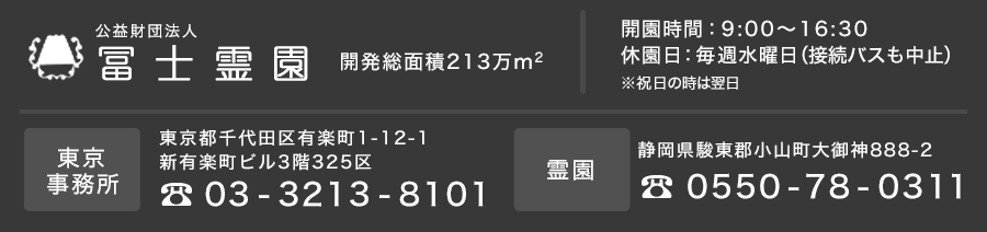 公益財団法人 冨士霊園　開園時間：9:00～16:30休園日：毎週水曜日（接続バスも中止）※祝日の時は翌日　東京事務所 東京都千代田有楽町1-12-1新有楽町ビル3階325区　Tel: 03-3213-8101　霊園 静岡県駿東郡小山町大御神888-2　Tel: 0550-78-0311